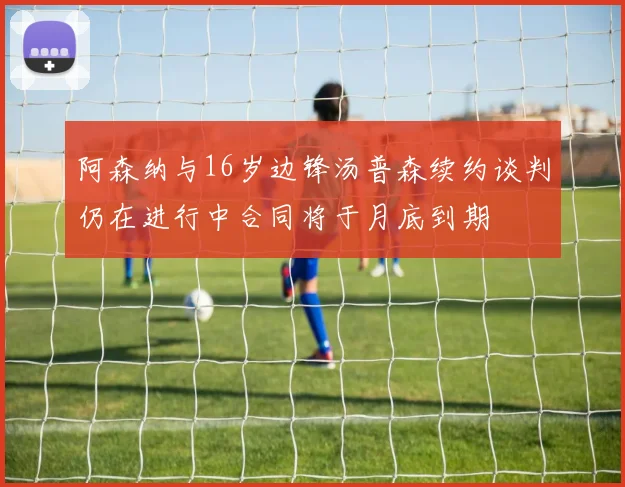 阿森纳与16岁边锋汤普森续约谈判仍在进行中合同将于月底到期