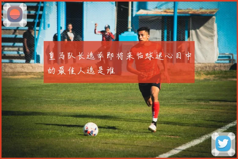 皇马队长选举即将来临球迷心目中的最佳人选是谁