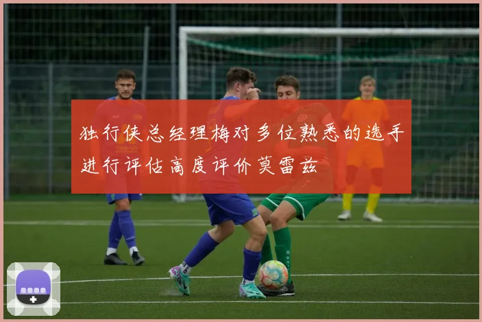 独行侠总经理梅对多位熟悉的选手进行评估高度评价莫雷兹