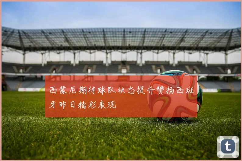 西蒙尼期待球队状态提升赞扬西班牙昨日精彩表现