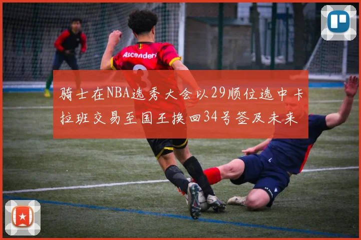 骑士在NBA选秀大会以29顺位选中卡拉班交易至国王换回34号签及未来一轮选秀权