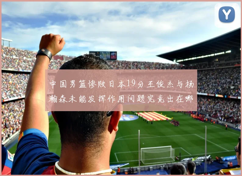 中国男篮惨败日本19分王俊杰与杨瀚森未能发挥作用问题究竟出在哪儿