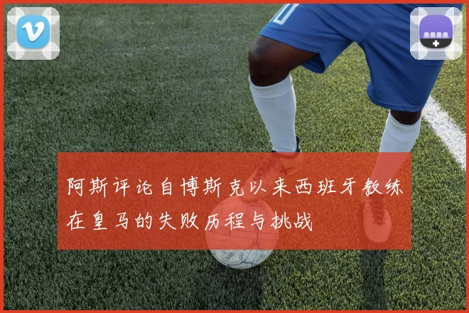 阿斯评论自博斯克以来西班牙教练在皇马的失败历程与挑战