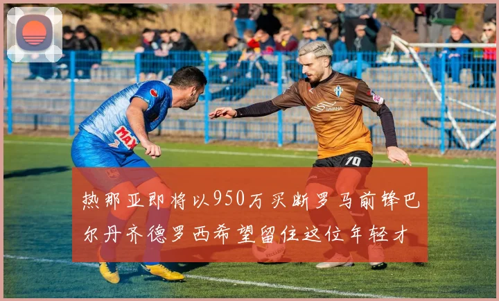热那亚即将以950万买断罗马前锋巴尔丹齐德罗西希望留住这位年轻才俊