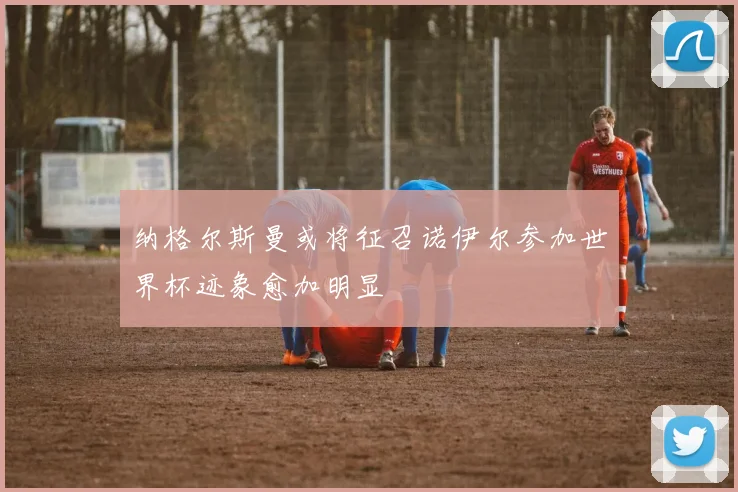 纳格尔斯曼或将征召诺伊尔参加世界杯迹象愈加明显