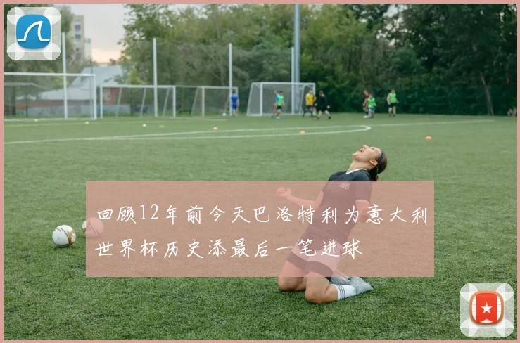 回顾12年前今天巴洛特利为意大利世界杯历史添最后一笔进球