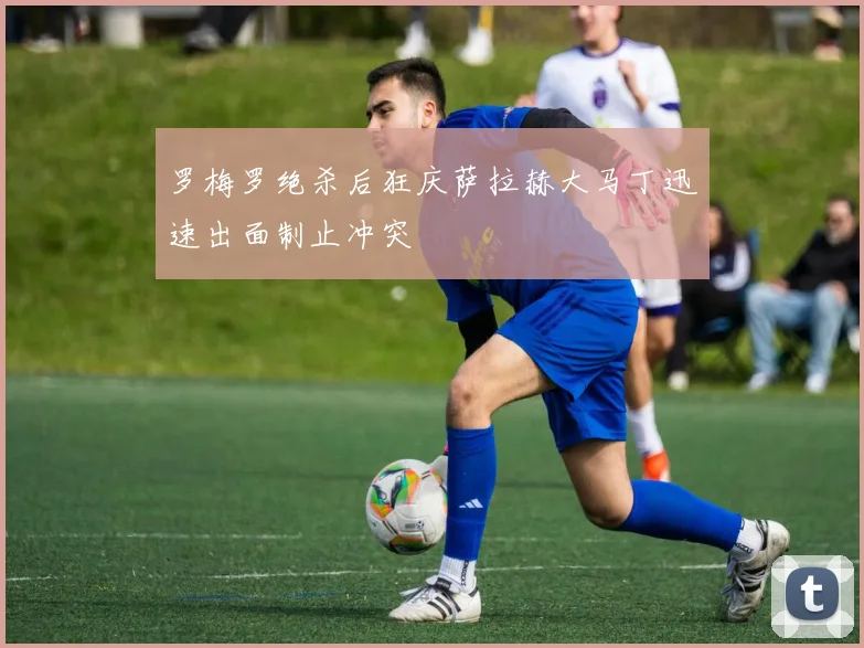 罗梅罗绝杀后狂庆萨拉赫大马丁迅速出面制止冲突