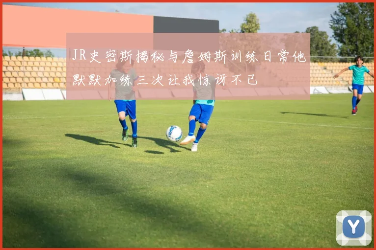 JR史密斯揭秘与詹姆斯训练日常他默默加练三次让我惊讶不已