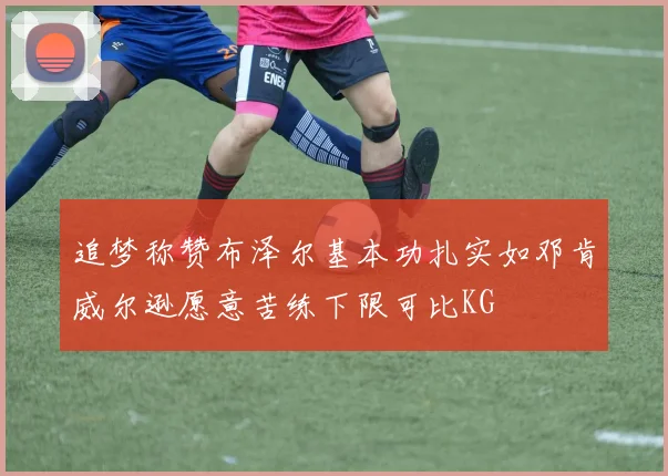 追梦称赞布泽尔基本功扎实如邓肯威尔逊愿意苦练下限可比KG