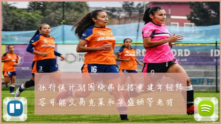 独行侠计划围绕弗拉格重建年轻阵容可能交易克莱和华盛顿等老将