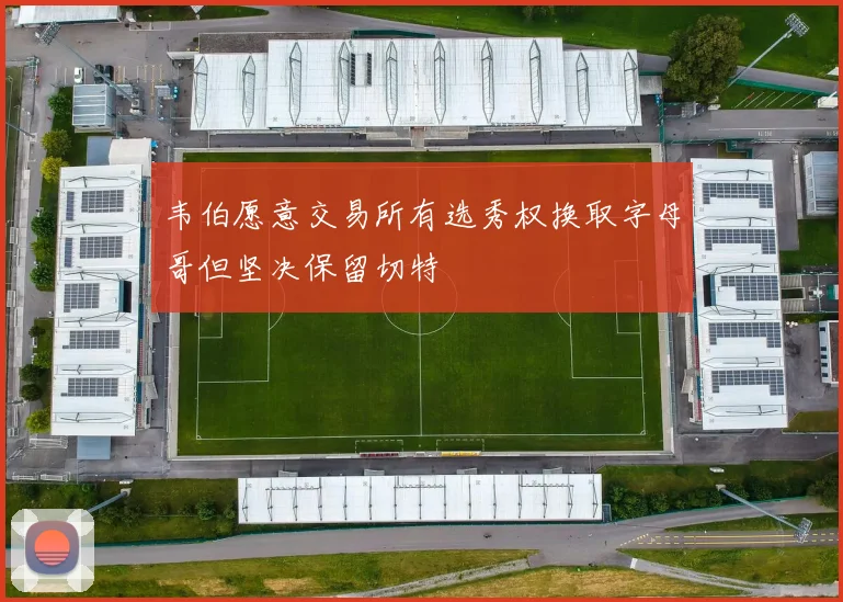 韦伯愿意交易所有选秀权换取字母哥但坚决保留切特