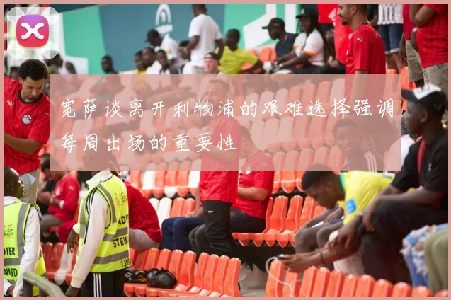 宽萨谈离开利物浦的艰难选择强调每周出场的重要性