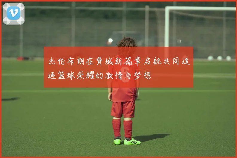杰伦布朗在费城新篇章启航共同追逐篮球荣耀的激情与梦想