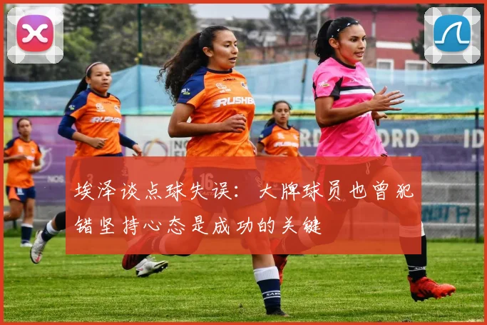 埃泽谈点球失误：大牌球员也曾犯错坚持心态是成功的关键