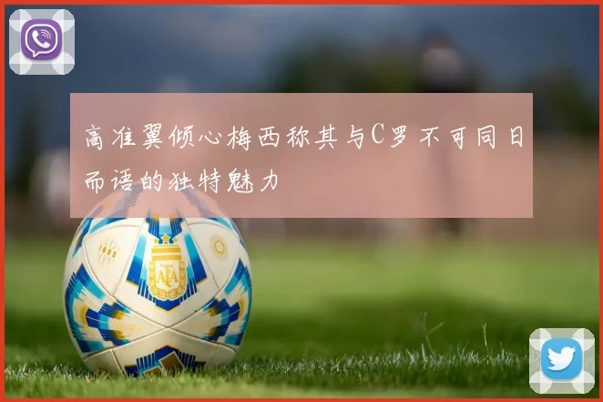高准翼倾心梅西称其与C罗不可同日而语的独特魅力