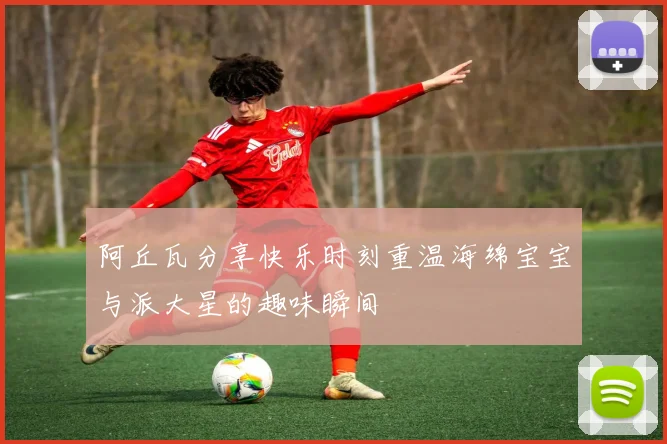 阿丘瓦分享快乐时刻重温海绵宝宝与派大星的趣味瞬间