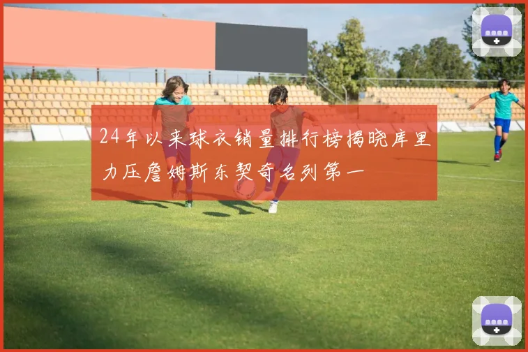 24年以来球衣销量排行榜揭晓库里力压詹姆斯东契奇名列第一