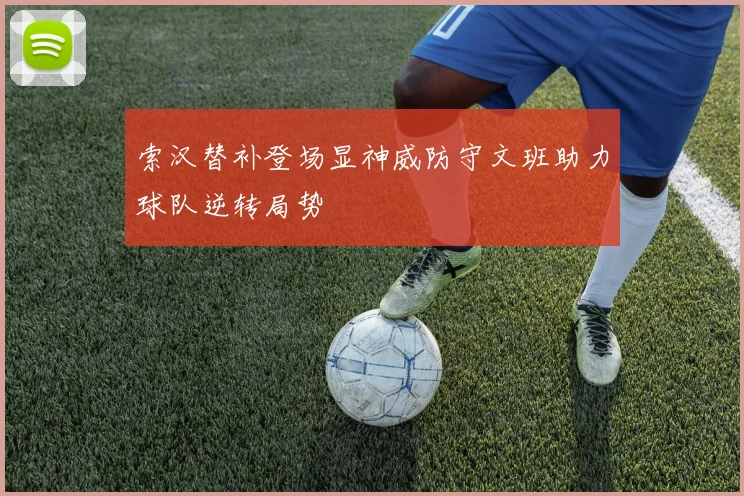 索汉替补登场显神威防守文班助力球队逆转局势